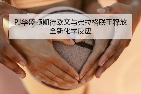 PJ华盛顿期待欧文与弗拉格联手释放全新化学反应